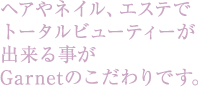 ヘアやネイル、エステでトータルビューティーが出来る事がGarnetのこだわりです。