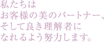 私たちはお客様の美のパートナー、そして良き理解者になれるよう努力します。