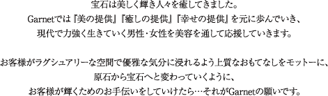 宝石は美しく輝き人々を癒してきました。Garnetでは『美の提供』『癒しの提供』『幸せの提供』を元に歩んでいき、現代で力強く生きていく男性・女性を美容を通して応援していきます。
お客様がラグシュアリーな空間で優雅な気分に浸れるよう上質なおもてなしをモットーに、原石から宝石へと変わっていくように、お客様が輝くためのお手伝いをしていけたら…それがGarnetの願いです。