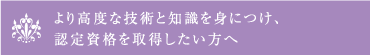 より高度な技術と知識を身につけ、 認定資格を取得したい方へ