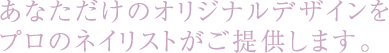 あなただけのオリジナルデザインをプロのネイリストがご提供します。